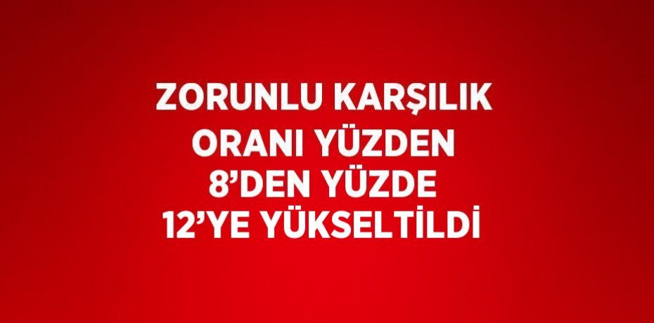 ZORUNLU KARŞILIK ORANI YÜZDEN 8’DEN YÜZDE 12’YE YÜKSELTİLDİ