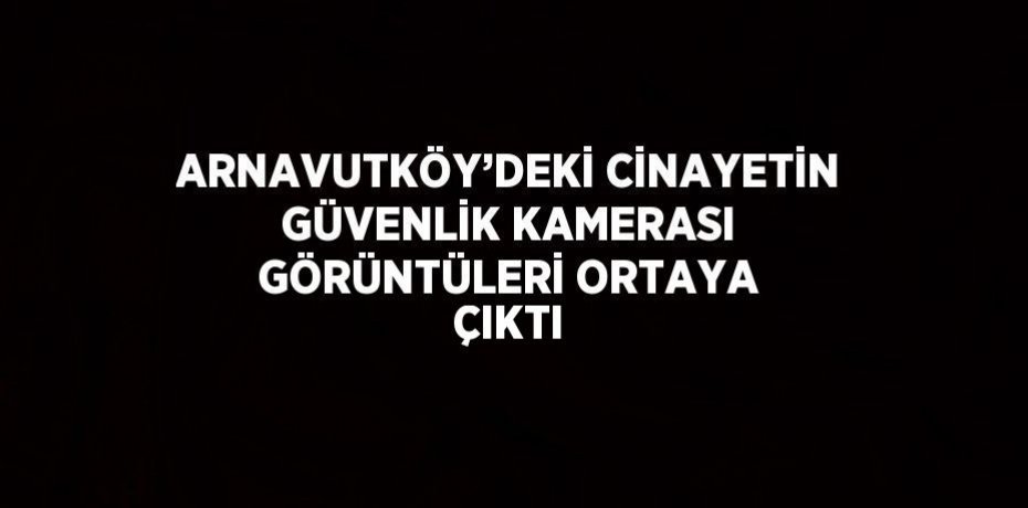 ARNAVUTKÖY’DEKİ CİNAYETİN GÜVENLİK KAMERASI GÖRÜNTÜLERİ ORTAYA ÇIKTI