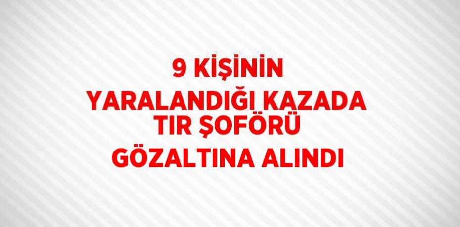9 KİŞİNİN YARALANDIĞI KAZADA TIR ŞOFÖRÜ GÖZALTINA ALINDI