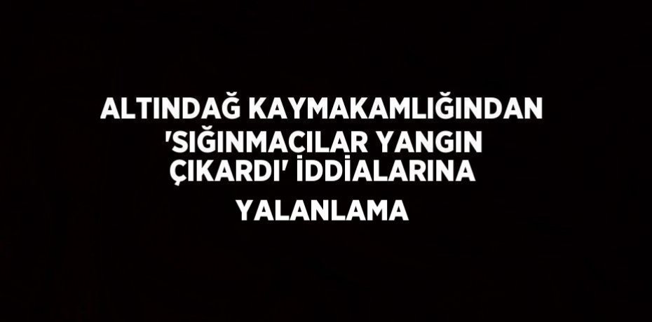 ALTINDAĞ KAYMAKAMLIĞINDAN 'SIĞINMACILAR YANGIN ÇIKARDI' İDDİALARINA YALANLAMA
