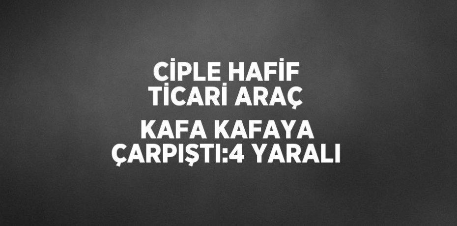 CİPLE HAFİF TİCARİ ARAÇ KAFA KAFAYA ÇARPIŞTI:4 YARALI