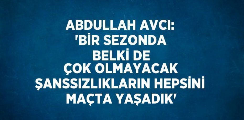 ABDULLAH AVCI: 'BİR SEZONDA BELKİ DE ÇOK OLMAYACAK ŞANSSIZLIKLARIN HEPSİNİ MAÇTA YAŞADIK'