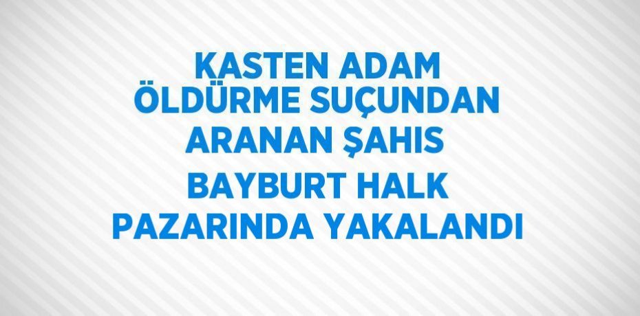 KASTEN ADAM ÖLDÜRME SUÇUNDAN ARANAN ŞAHIS BAYBURT HALK PAZARINDA YAKALANDI