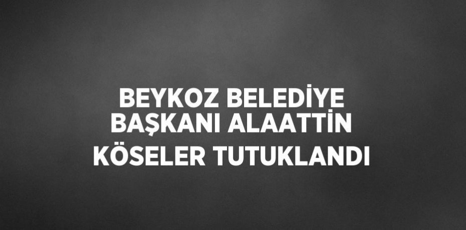 BEYKOZ BELEDİYE BAŞKANI ALAATTİN KÖSELER TUTUKLANDI