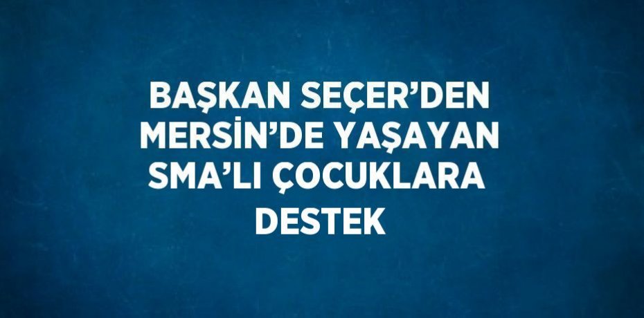 BAŞKAN SEÇER’DEN MERSİN’DE YAŞAYAN SMA’LI ÇOCUKLARA DESTEK