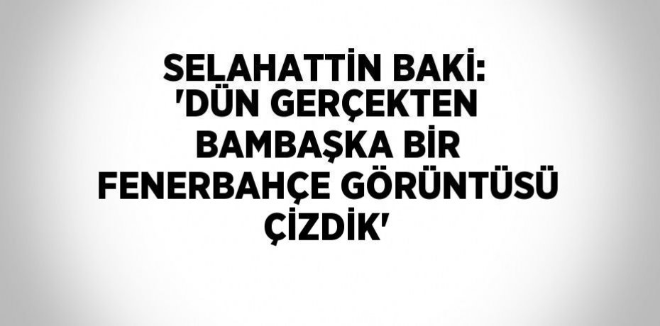 SELAHATTİN BAKİ: 'DÜN GERÇEKTEN BAMBAŞKA BİR FENERBAHÇE GÖRÜNTÜSÜ ÇİZDİK'