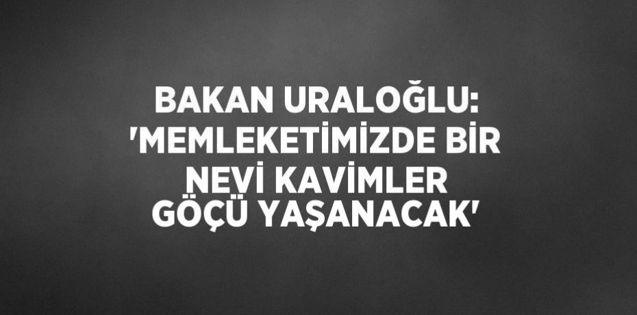BAKAN URALOĞLU: 'MEMLEKETİMİZDE BİR NEVİ KAVİMLER GÖÇÜ YAŞANACAK'