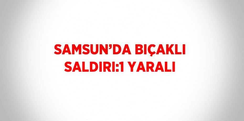 SAMSUN’DA BIÇAKLI SALDIRI:1 YARALI