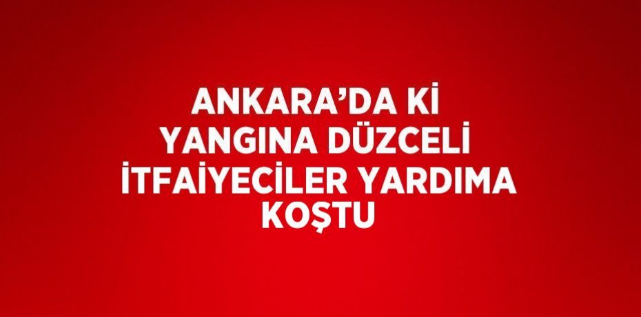 ANKARA’DA Kİ YANGINA DÜZCELİ İTFAİYECİLER YARDIMA KOŞTU
