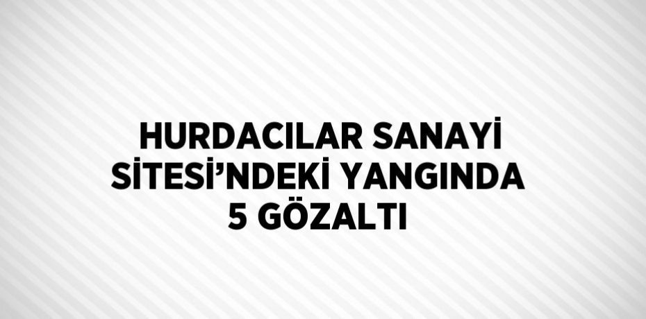 HURDACILAR SANAYİ SİTESİ’NDEKİ YANGINDA 5 GÖZALTI