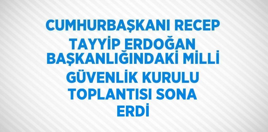 CUMHURBAŞKANI RECEP TAYYİP ERDOĞAN BAŞKANLIĞINDAKİ MİLLİ GÜVENLİK KURULU TOPLANTISI SONA ERDİ