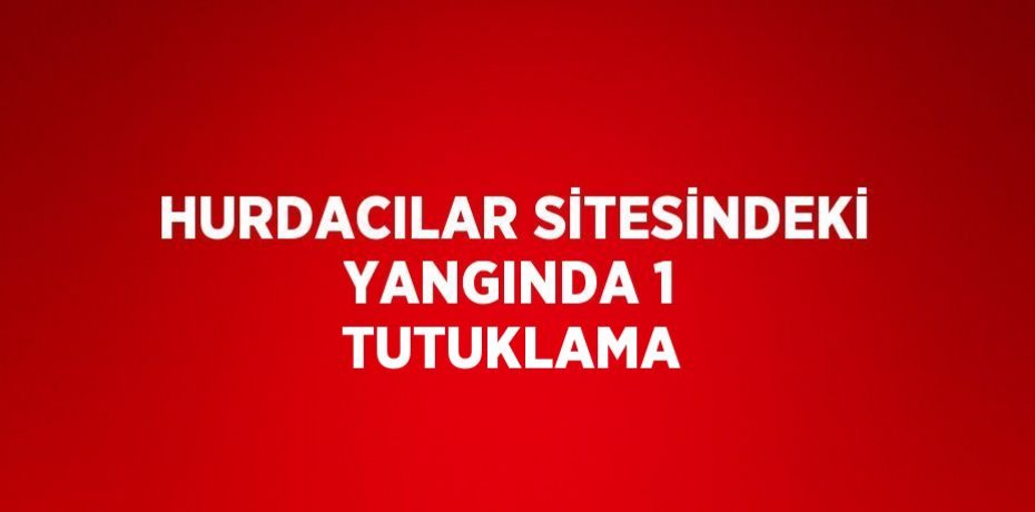 HURDACILAR SİTESİNDEKİ YANGINDA 1 TUTUKLAMA