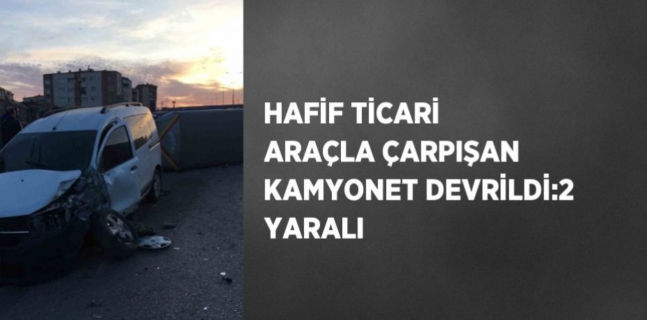 HAFİF TİCARİ ARAÇLA ÇARPIŞAN KAMYONET DEVRİLDİ:2 YARALI