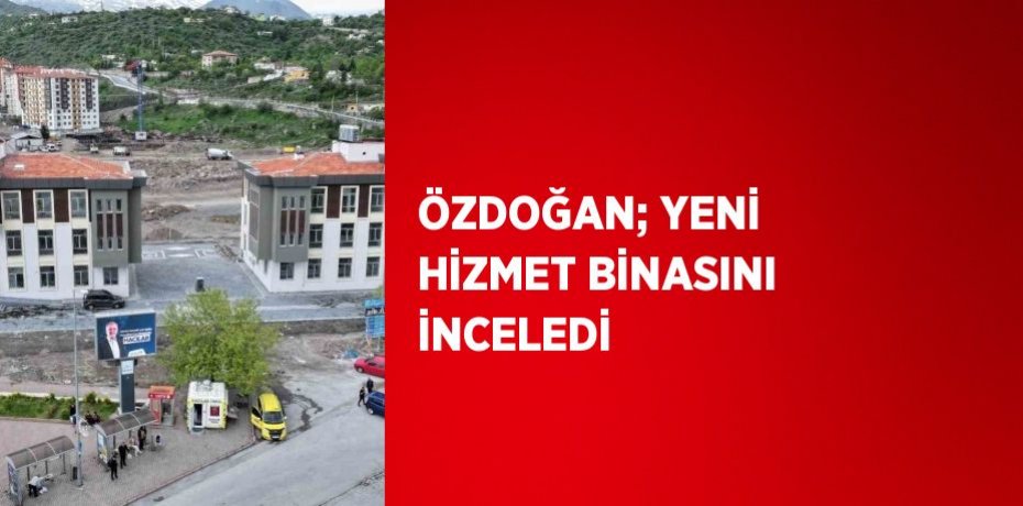 ÖZDOĞAN; YENİ HİZMET BİNASINI İNCELEDİ