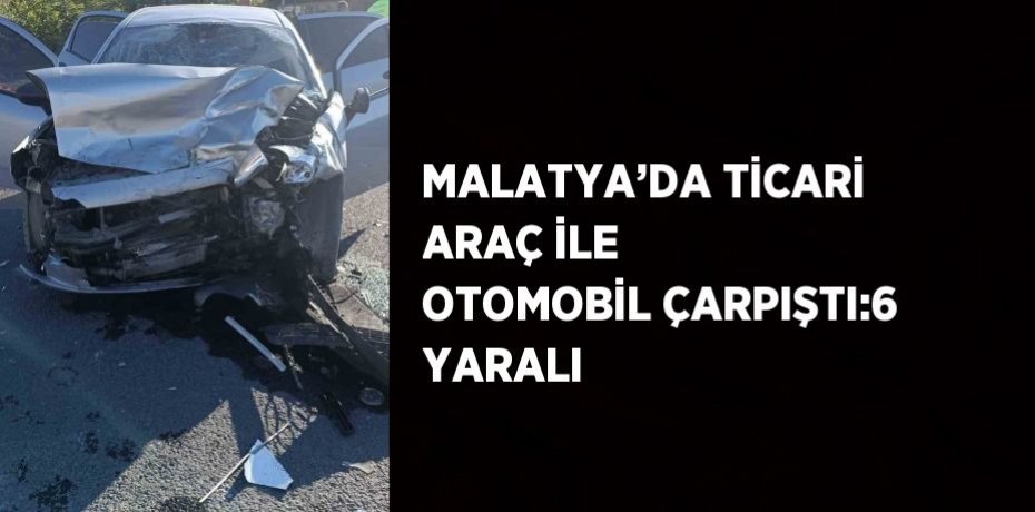 MALATYA’DA TİCARİ ARAÇ İLE OTOMOBİL ÇARPIŞTI:6 YARALI