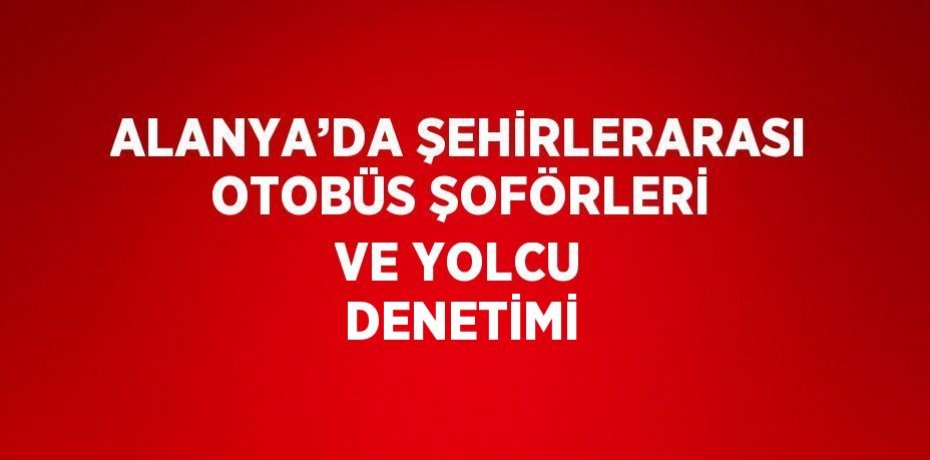 ALANYA’DA ŞEHİRLERARASI OTOBÜS ŞOFÖRLERİ VE YOLCU DENETİMİ
