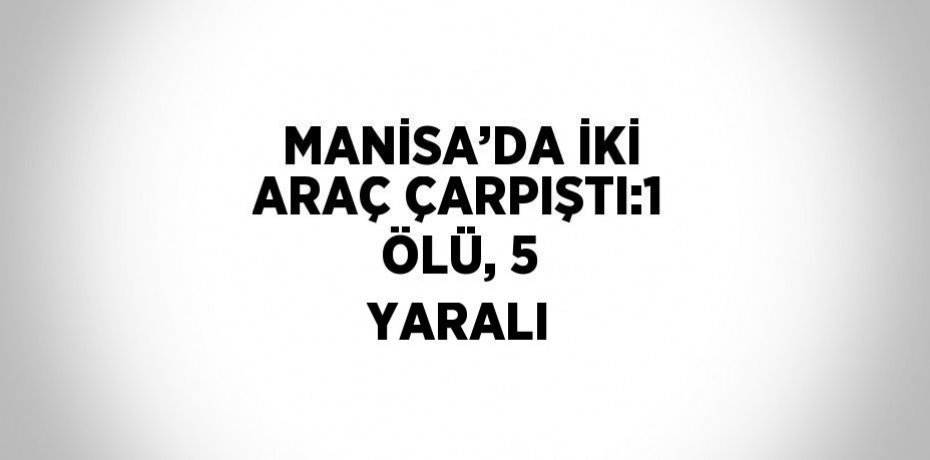 MANİSA’DA İKİ ARAÇ ÇARPIŞTI:1 ÖLÜ, 5 YARALI