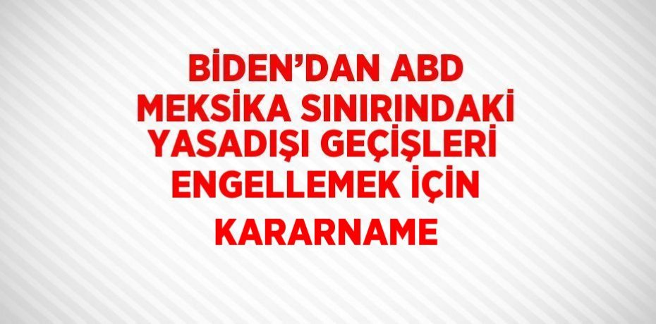BİDEN’DAN ABD MEKSİKA SINIRINDAKİ YASADIŞI GEÇİŞLERİ ENGELLEMEK İÇİN KARARNAME