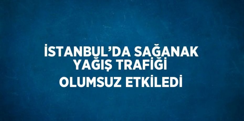 İSTANBUL’DA SAĞANAK YAĞIŞ TRAFİĞİ OLUMSUZ ETKİLEDİ