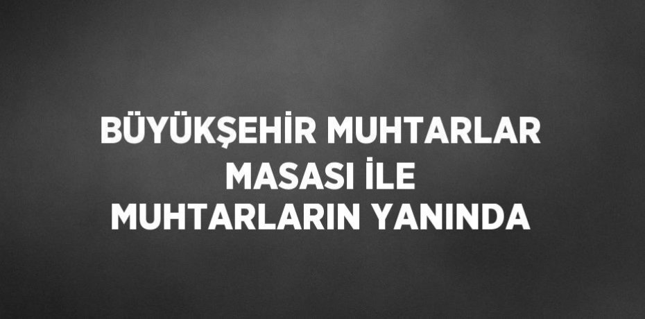 BÜYÜKŞEHİR MUHTARLAR MASASI İLE MUHTARLARIN YANINDA