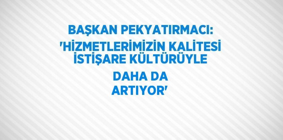 BAŞKAN PEKYATIRMACI: 'HİZMETLERİMİZİN KALİTESİ İSTİŞARE KÜLTÜRÜYLE DAHA DA ARTIYOR'