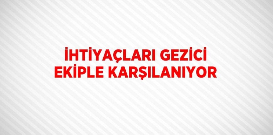 İHTİYAÇLARI GEZİCİ EKİPLE KARŞILANIYOR