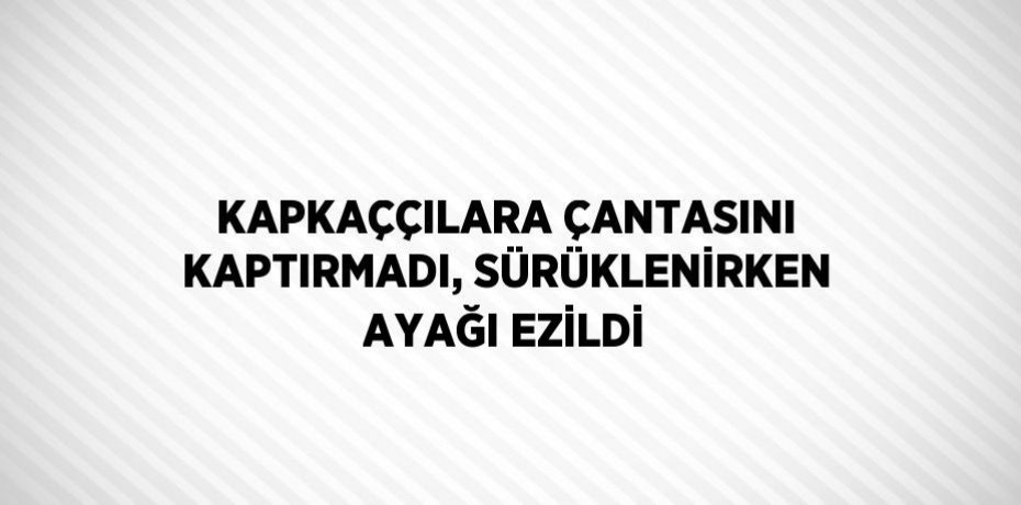KAPKAÇÇILARA ÇANTASINI KAPTIRMADI, SÜRÜKLENİRKEN AYAĞI EZİLDİ