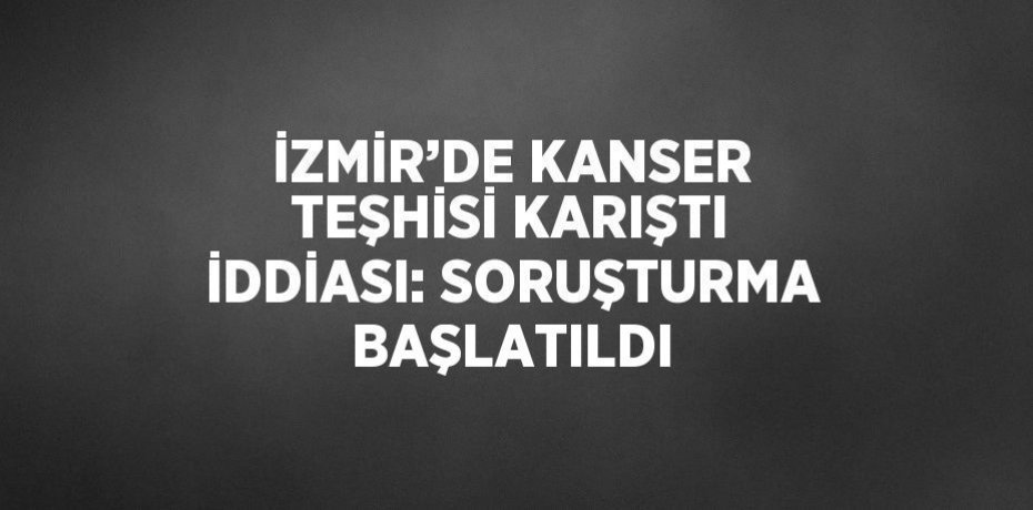 İZMİR’DE KANSER TEŞHİSİ KARIŞTI İDDİASI: SORUŞTURMA BAŞLATILDI