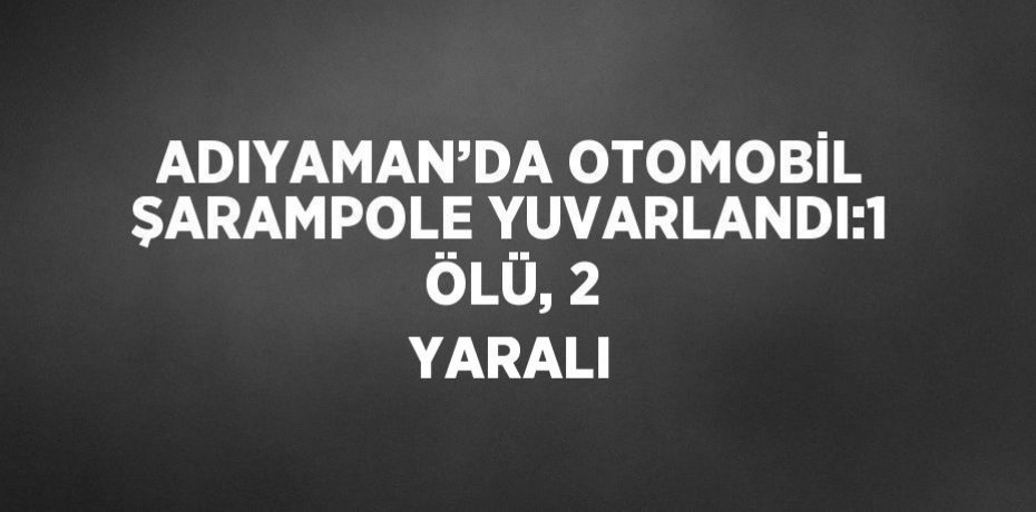 ADIYAMAN’DA OTOMOBİL ŞARAMPOLE YUVARLANDI:1 ÖLÜ, 2 YARALI