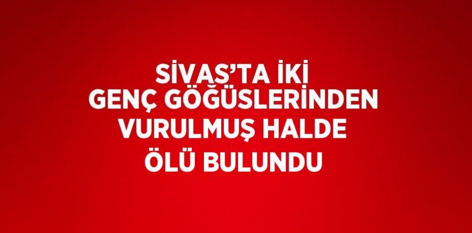 SİVAS’TA İKİ GENÇ GÖĞÜSLERİNDEN VURULMUŞ HALDE ÖLÜ BULUNDU