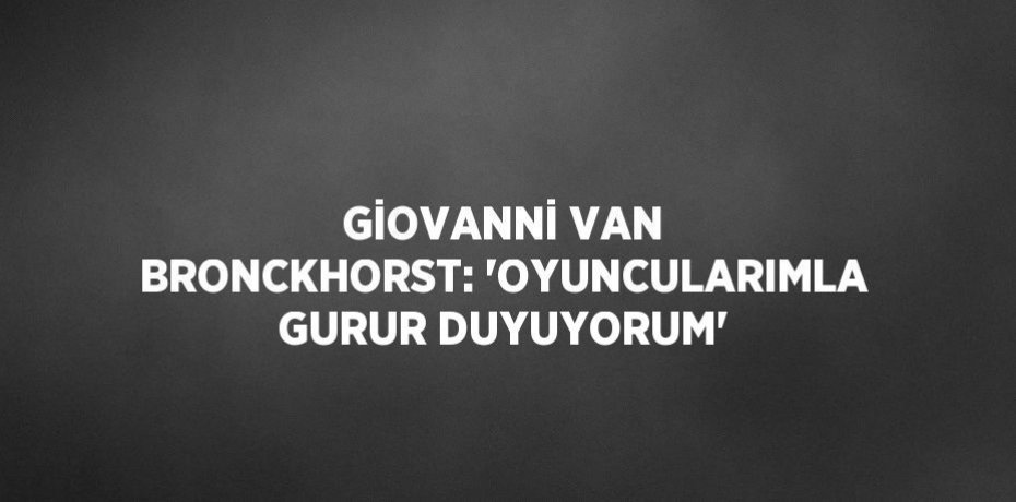 GİOVANNİ VAN BRONCKHORST: 'OYUNCULARIMLA GURUR DUYUYORUM'