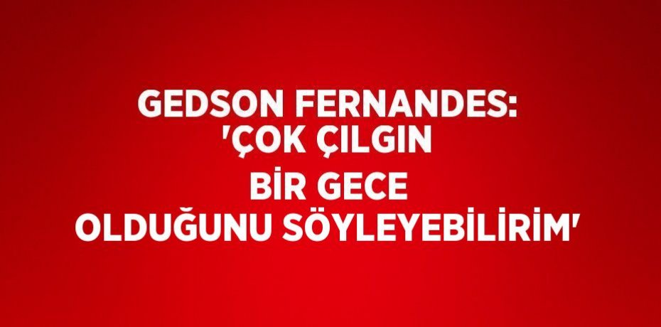 GEDSON FERNANDES: 'ÇOK ÇILGIN BİR GECE OLDUĞUNU SÖYLEYEBİLİRİM'