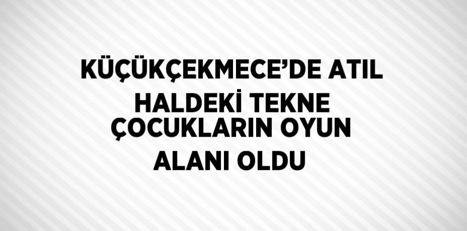KÜÇÜKÇEKMECE’DE ATIL HALDEKİ TEKNE ÇOCUKLARIN OYUN ALANI OLDU