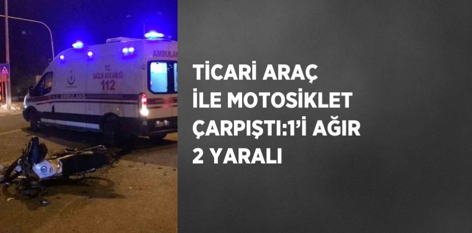 TİCARİ ARAÇ İLE MOTOSİKLET ÇARPIŞTI:1’İ AĞIR 2 YARALI