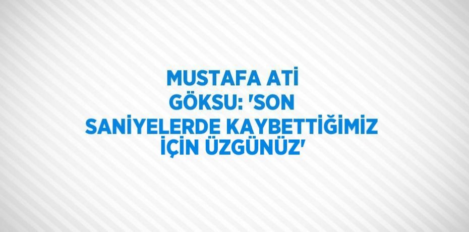 MUSTAFA ATİ GÖKSU: 'SON SANİYELERDE KAYBETTİĞİMİZ İÇİN ÜZGÜNÜZ'
