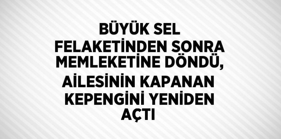 BÜYÜK SEL FELAKETİNDEN SONRA MEMLEKETİNE DÖNDÜ, AİLESİNİN KAPANAN KEPENGİNİ YENİDEN AÇTI