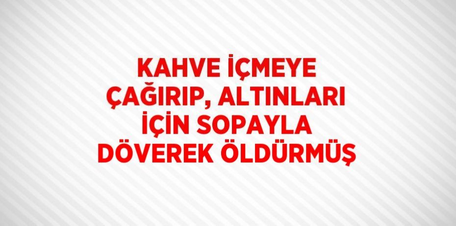 KAHVE İÇMEYE ÇAĞIRIP, ALTINLARI İÇİN SOPAYLA DÖVEREK ÖLDÜRMÜŞ