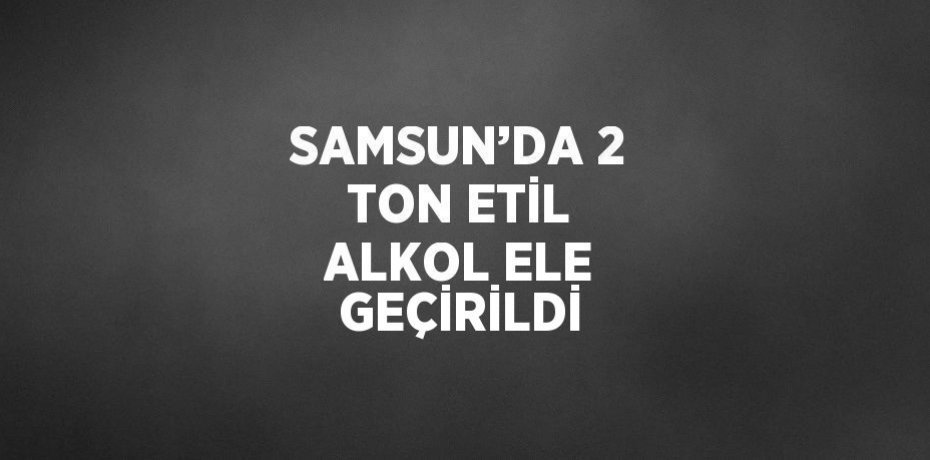 SAMSUN’DA 2 TON ETİL ALKOL ELE GEÇİRİLDİ