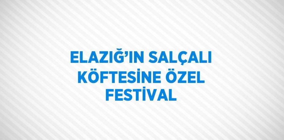 ELAZIĞ’IN SALÇALI KÖFTESİNE ÖZEL FESTİVAL