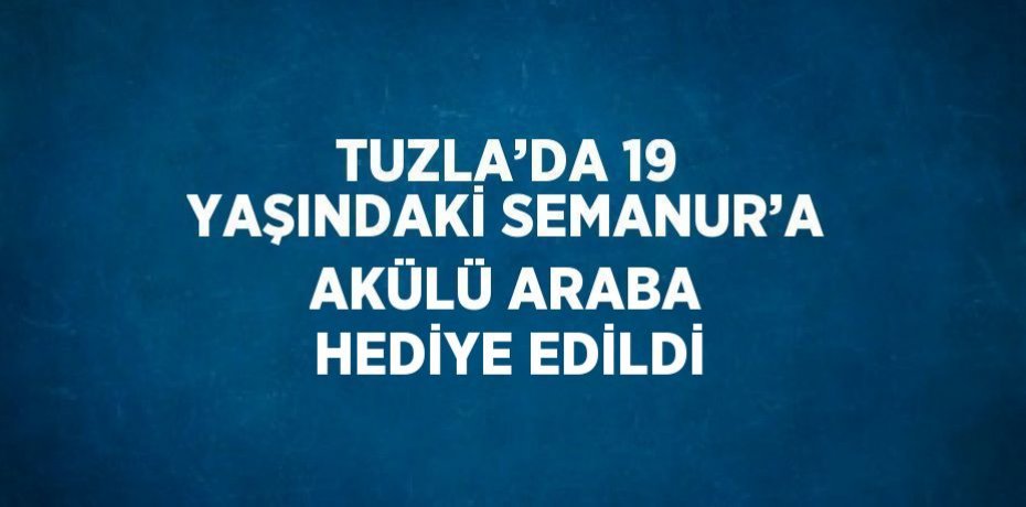 TUZLA’DA 19 YAŞINDAKİ SEMANUR’A AKÜLÜ ARABA HEDİYE EDİLDİ