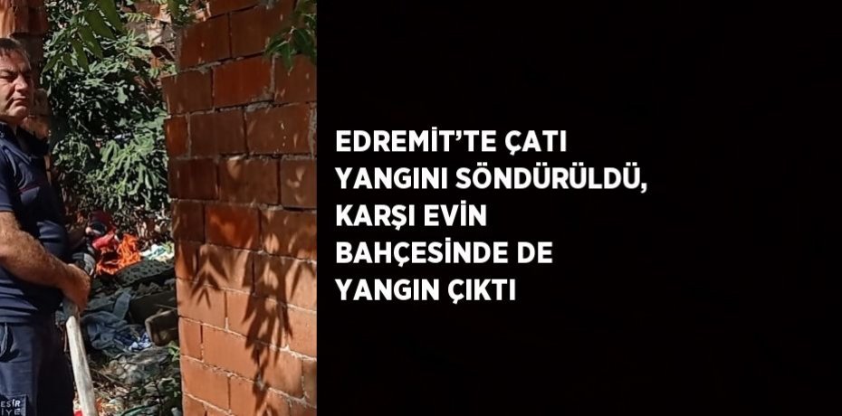 EDREMİT’TE ÇATI YANGINI SÖNDÜRÜLDÜ, KARŞI EVİN BAHÇESİNDE DE YANGIN ÇIKTI