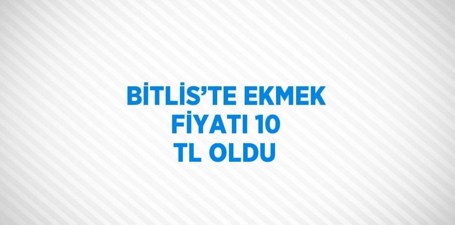 BİTLİS’TE EKMEK FİYATI 10 TL OLDU