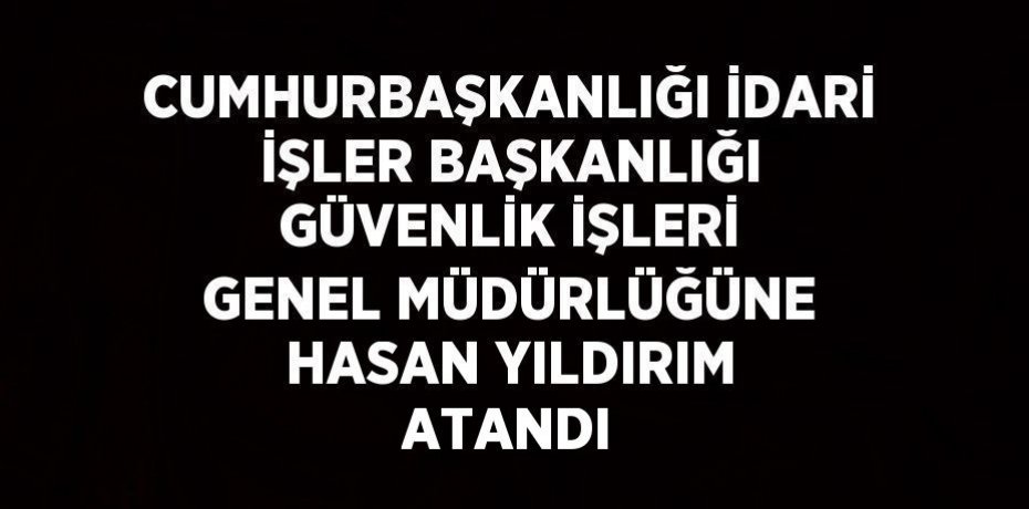CUMHURBAŞKANLIĞI İDARİ İŞLER BAŞKANLIĞI GÜVENLİK İŞLERİ GENEL MÜDÜRLÜĞÜNE HASAN YILDIRIM ATANDI
