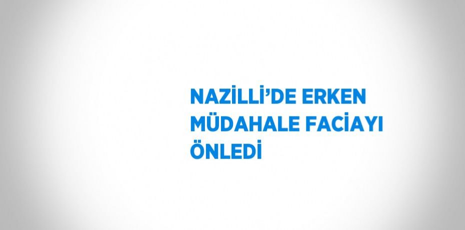 NAZİLLİ’DE ERKEN MÜDAHALE FACİAYI ÖNLEDİ