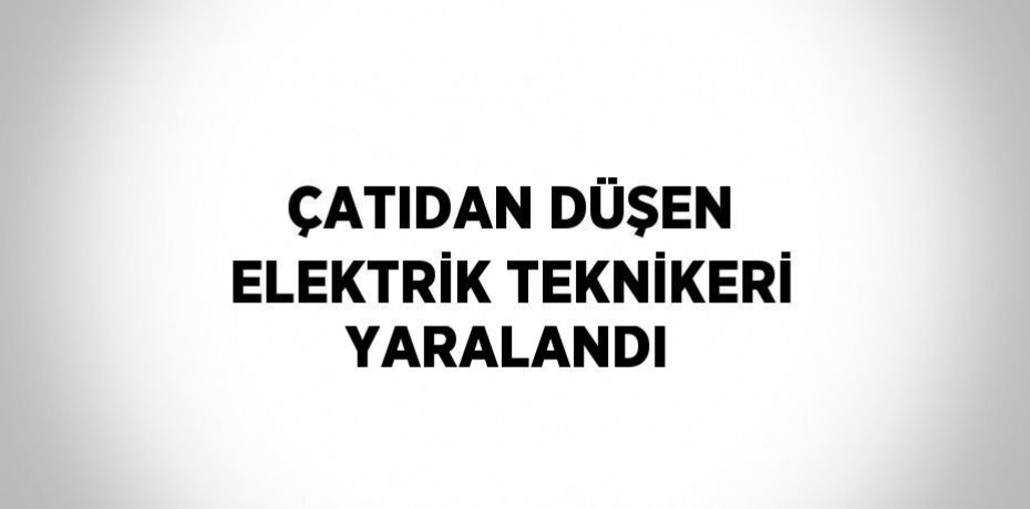 ÇATIDAN DÜŞEN ELEKTRİK TEKNİKERİ YARALANDI