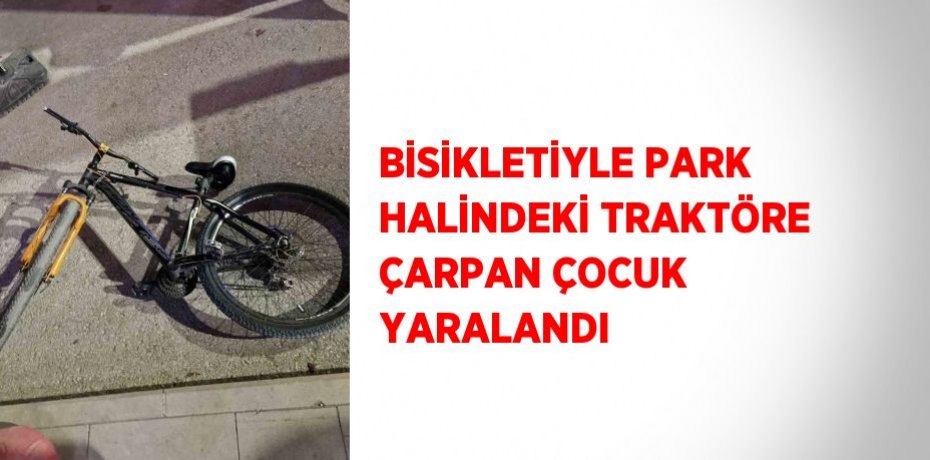 BİSİKLETİYLE PARK HALİNDEKİ TRAKTÖRE ÇARPAN ÇOCUK YARALANDI