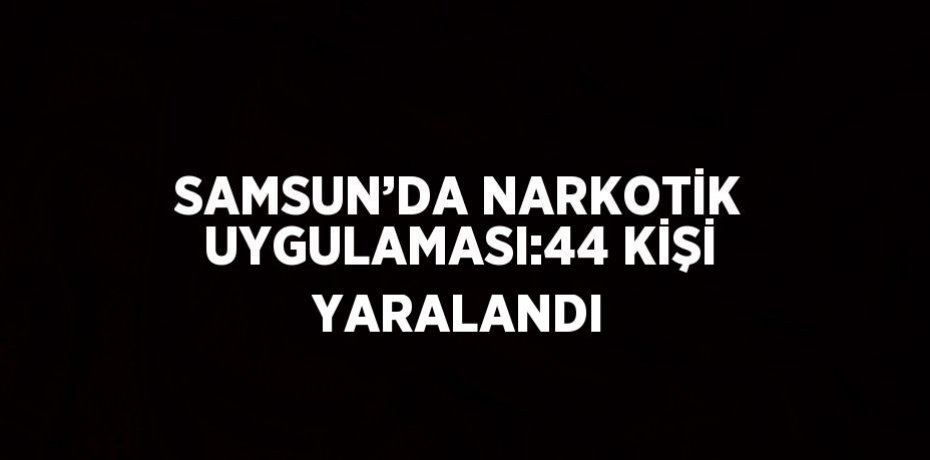 SAMSUN’DA NARKOTİK UYGULAMASI:44 KİŞİ YARALANDI