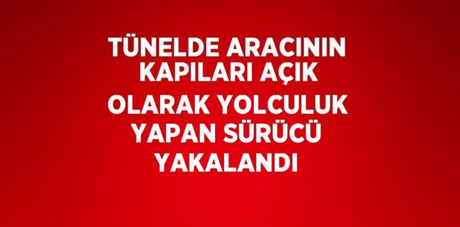 TÜNELDE ARACININ KAPILARI AÇIK OLARAK YOLCULUK YAPAN SÜRÜCÜ YAKALANDI