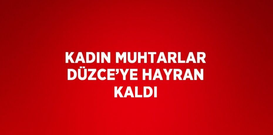 KADIN MUHTARLAR DÜZCE’YE HAYRAN KALDI