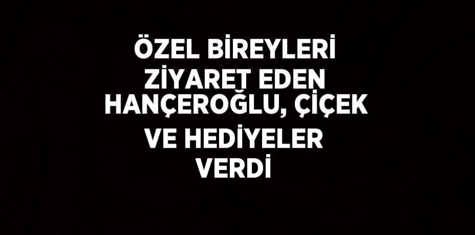 ÖZEL BİREYLERİ ZİYARET EDEN HANÇEROĞLU, ÇİÇEK VE HEDİYELER VERDİ